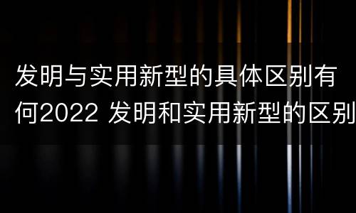 发明与实用新型的具体区别有何2022 发明和实用新型的区别举例