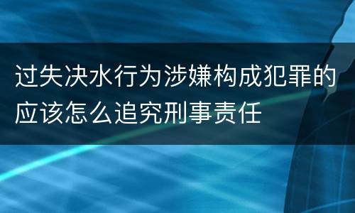 过失决水行为涉嫌构成犯罪的应该怎么追究刑事责任