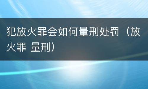犯放火罪会如何量刑处罚（放火罪 量刑）