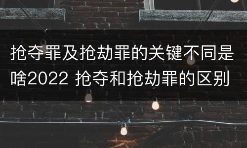 抢夺罪及抢劫罪的关键不同是啥2022 抢夺和抢劫罪的区别