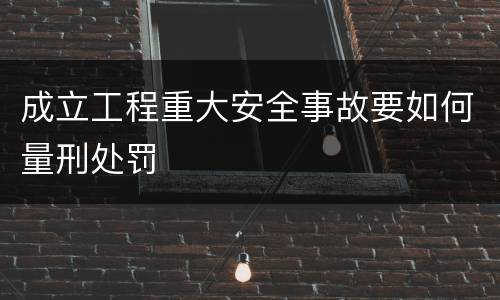 成立工程重大安全事故要如何量刑处罚