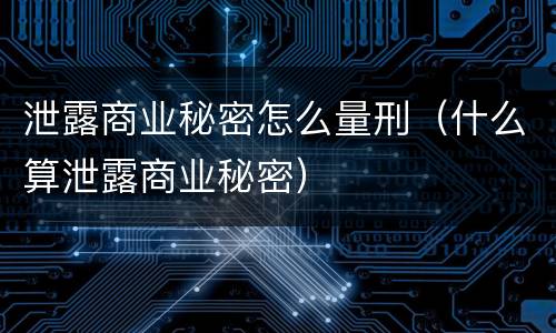 泄露商业秘密怎么量刑（什么算泄露商业秘密）