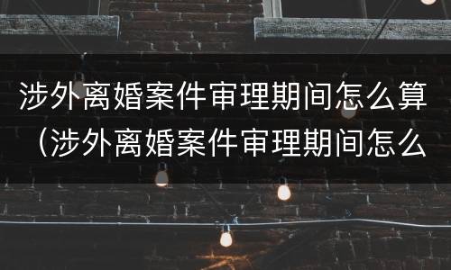 涉外离婚案件审理期间怎么算（涉外离婚案件审理期间怎么算的）