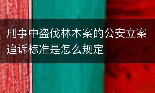 刑事中盗伐林木案的公安立案追诉标准是怎么规定