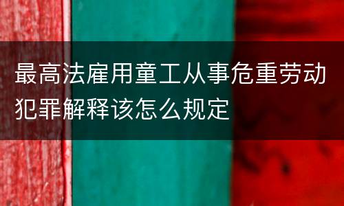 最高法雇用童工从事危重劳动犯罪解释该怎么规定