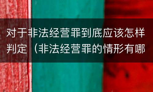 对于非法经营罪到底应该怎样判定（非法经营罪的情形有哪些）