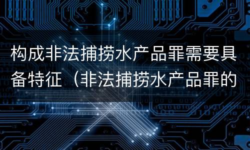 构成非法捕捞水产品罪需要具备特征（非法捕捞水产品罪的构成要件）