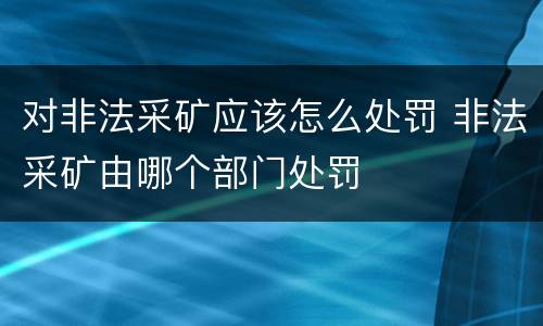 对非法采矿应该怎么处罚 非法采矿由哪个部门处罚