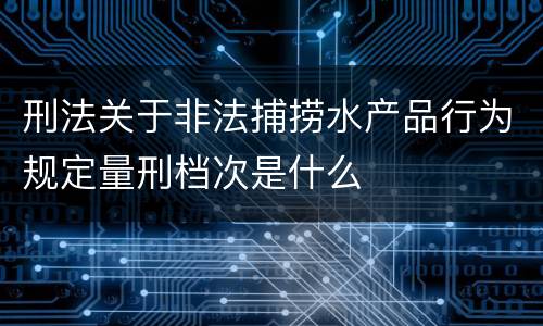 刑法关于非法捕捞水产品行为规定量刑档次是什么