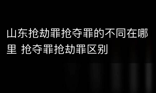 山东抢劫罪抢夺罪的不同在哪里 抢夺罪抢劫罪区别