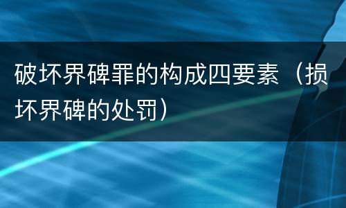 破坏界碑罪的构成四要素（损坏界碑的处罚）