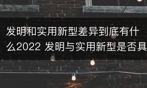 发明和实用新型差异到底有什么2022 发明与实用新型是否具有实用性