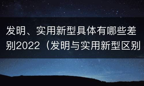 发明、实用新型具体有哪些差别2022（发明与实用新型区别）