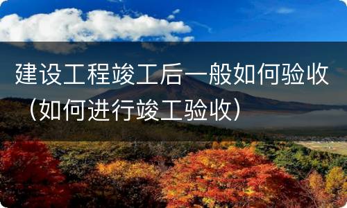 建设工程竣工后一般如何验收（如何进行竣工验收）