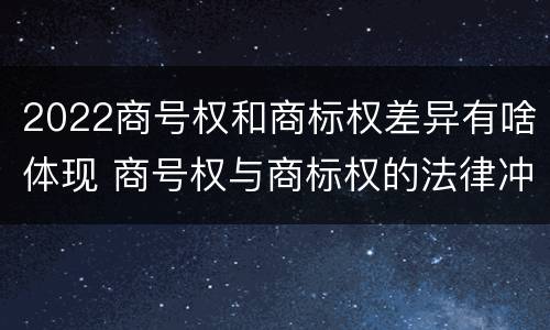 2022商号权和商标权差异有啥体现 商号权与商标权的法律冲突与解决