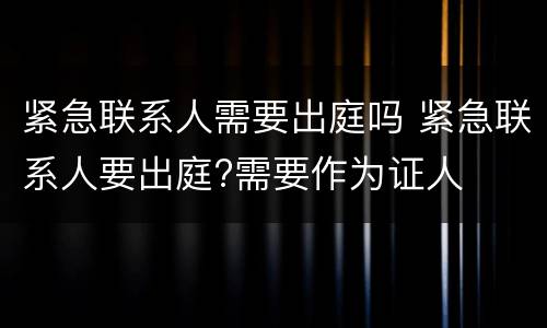 紧急联系人需要出庭吗 紧急联系人要出庭?需要作为证人