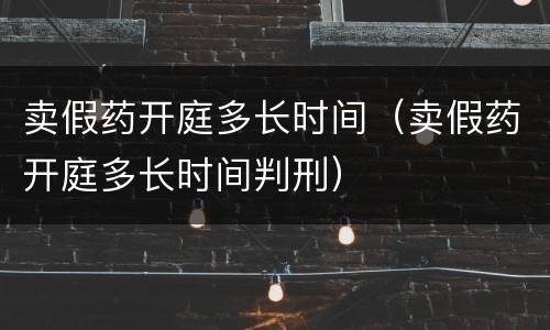 卖假药开庭多长时间（卖假药开庭多长时间判刑）