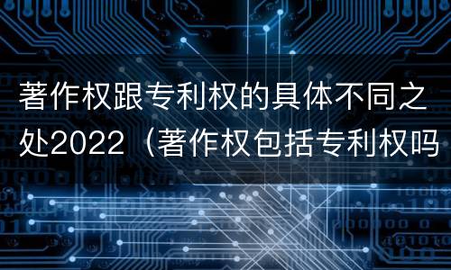 著作权跟专利权的具体不同之处2022（著作权包括专利权吗）