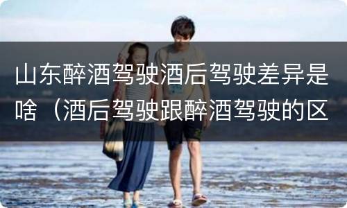 山东醉酒驾驶酒后驾驶差异是啥（酒后驾驶跟醉酒驾驶的区别）
