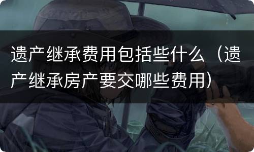 遗产继承费用包括些什么（遗产继承房产要交哪些费用）
