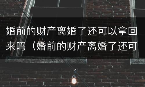 婚前的财产离婚了还可以拿回来吗（婚前的财产离婚了还可以拿回来吗女方）