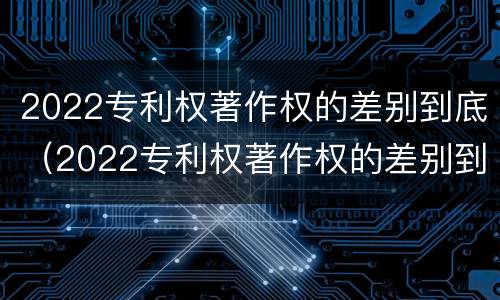 2022专利权著作权的差别到底（2022专利权著作权的差别到底是什么）