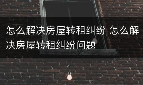 怎么解决房屋转租纠纷 怎么解决房屋转租纠纷问题