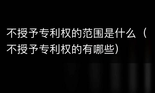 不授予专利权的范围是什么(不授予专利权的有哪些)