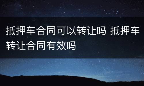 抵押车合同可以转让吗 抵押车转让合同有效吗