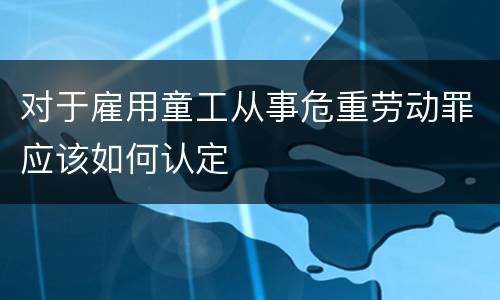 对于雇用童工从事危重劳动罪应该如何认定