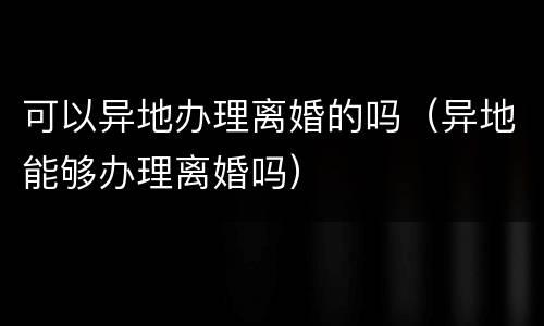 可以异地办理离婚的吗（异地能够办理离婚吗）