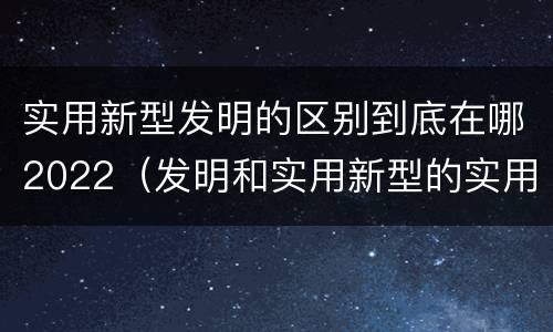 实用新型发明的区别到底在哪2022（发明和实用新型的实用性）