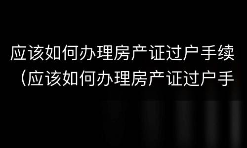 应该如何办理房产证过户手续（应该如何办理房产证过户手续呢）