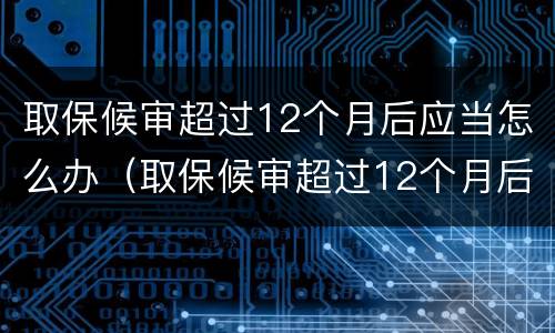 取保候审超过12个月后应当怎么办（取保候审超过12个月后应当怎么办手续）