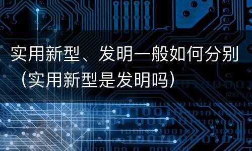 实用新型、发明一般如何分别（实用新型是发明吗）