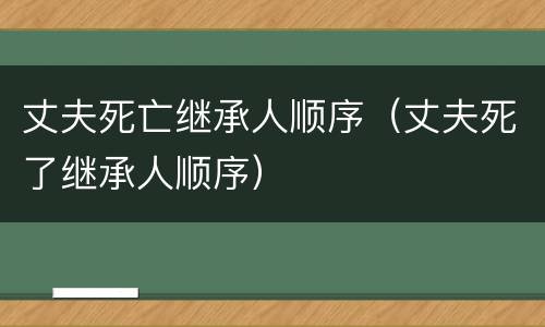 丈夫死亡继承人顺序（丈夫死了继承人顺序）