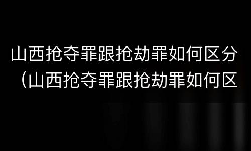 山西抢夺罪跟抢劫罪如何区分（山西抢夺罪跟抢劫罪如何区分的）