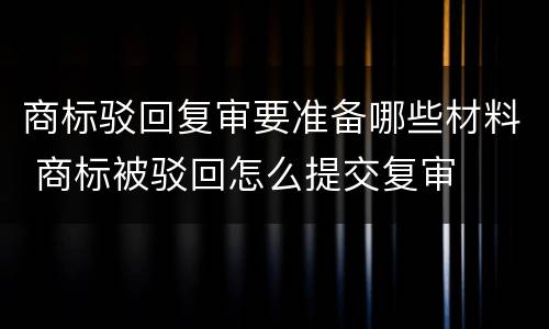 商标驳回复审要准备哪些材料 商标被驳回怎么提交复审