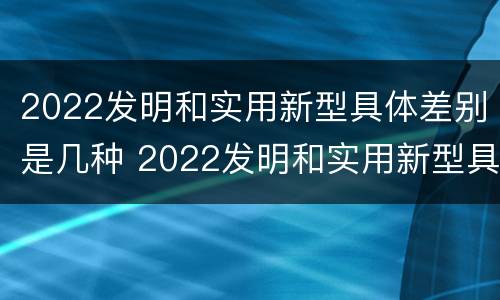 2022发明和实用新型具体差别是几种 2022发明和实用新型具体差别是几种意思