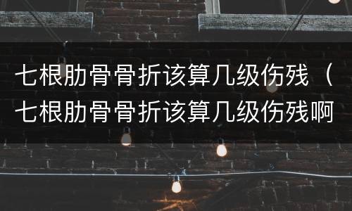 七根肋骨骨折该算几级伤残（七根肋骨骨折该算几级伤残啊）