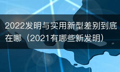 2022发明与实用新型差别到底在哪（2021有哪些新发明）
