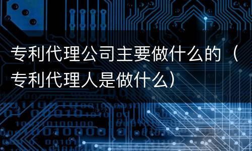 专利代理公司主要做什么的（专利代理人是做什么）