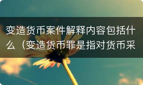 变造货币案件解释内容包括什么（变造货币罪是指对货币采用什么方法）
