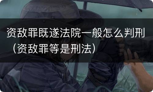 资敌罪既遂法院一般怎么判刑（资敌罪等是刑法）