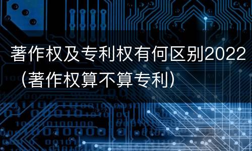 著作权及专利权有何区别2022（著作权算不算专利）