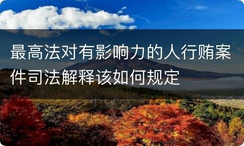 最高法对有影响力的人行贿案件司法解释该如何规定