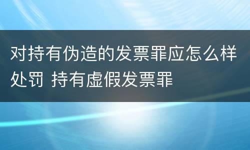 对持有伪造的发票罪应怎么样处罚 持有虚假发票罪