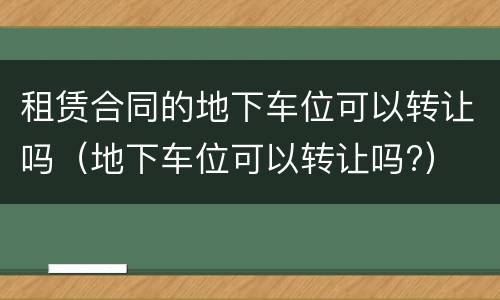 租赁合同的地下车位可以转让吗（地下车位可以转让吗?）