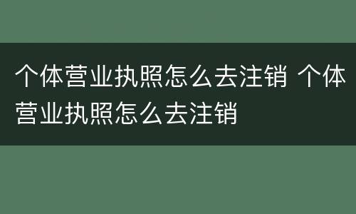 个体营业执照怎么去注销 个体营业执照怎么去注销