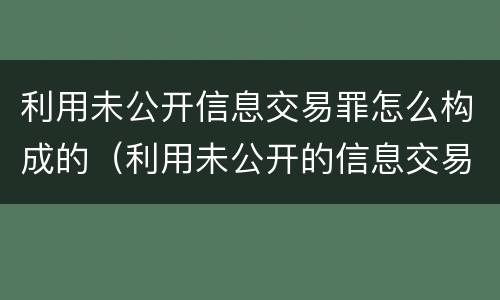 利用未公开信息交易罪怎么构成的（利用未公开的信息交易罪区别）